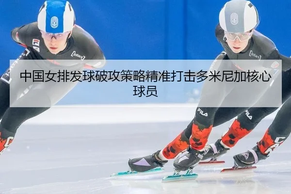 中国女排发球破攻策略精准打击多米尼加核心球员