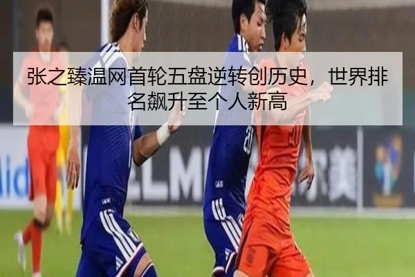 张之臻温网首轮五盘逆转创历史，世界排名飙升至个人新高