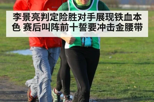 李景亮判定险胜对手展现铁血本色 赛后叫阵前十誓要冲击金腰带