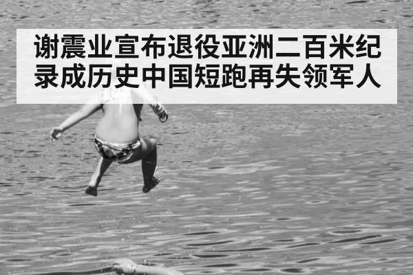 谢震业宣布退役亚洲二百米纪录成历史中国短跑再失领军人